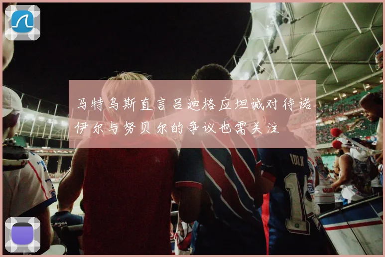 马特乌斯直言吕迪格应坦诚对待诺伊尔与努贝尔的争议也需关注