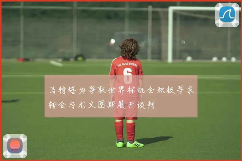 马特塔为争取世界杯机会积极寻求转会与尤文图斯展开谈判