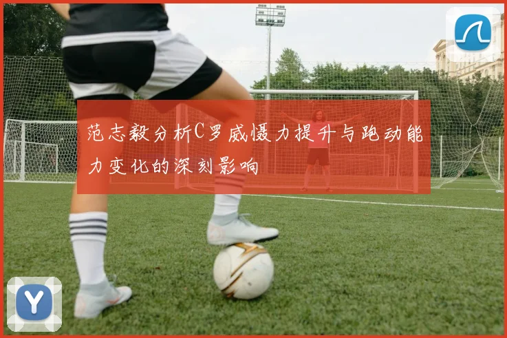 范志毅分析C罗威慑力提升与跑动能力变化的深刻影响