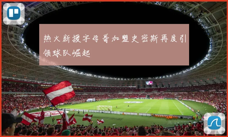 热火新援字母哥加盟史密斯再度引领球队崛起