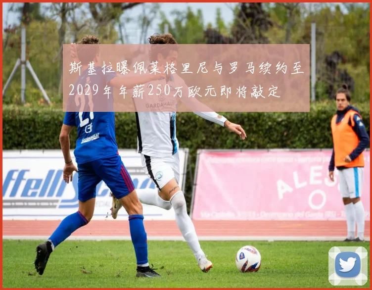 斯基拉曝佩莱格里尼与罗马续约至2029年年薪250万欧元即将敲定
