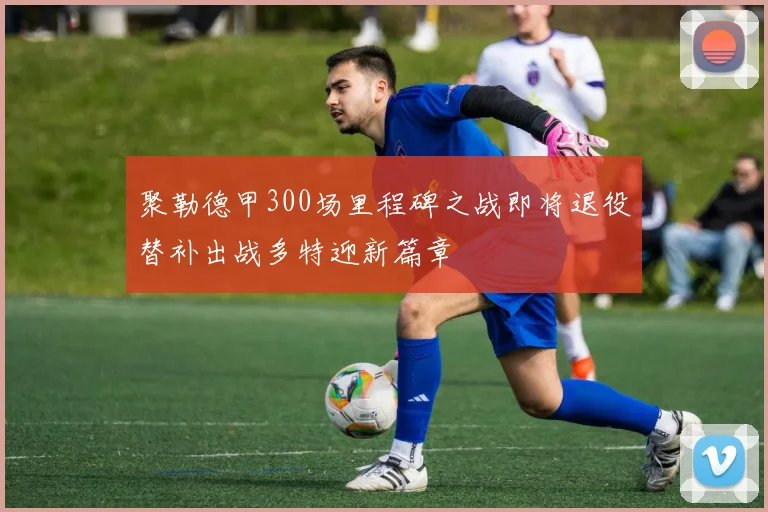 聚勒德甲300场里程碑之战即将退役替补出战多特迎新篇章