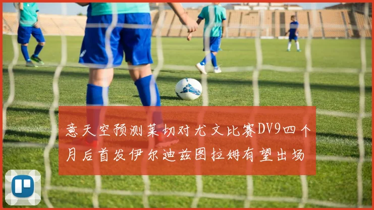 意天空预测莱切对尤文比赛DV9四个月后首发伊尔迪兹图拉姆有望出场