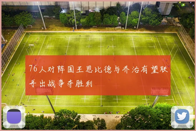 76人对阵国王恩比德与乔治有望联手出战争夺胜利