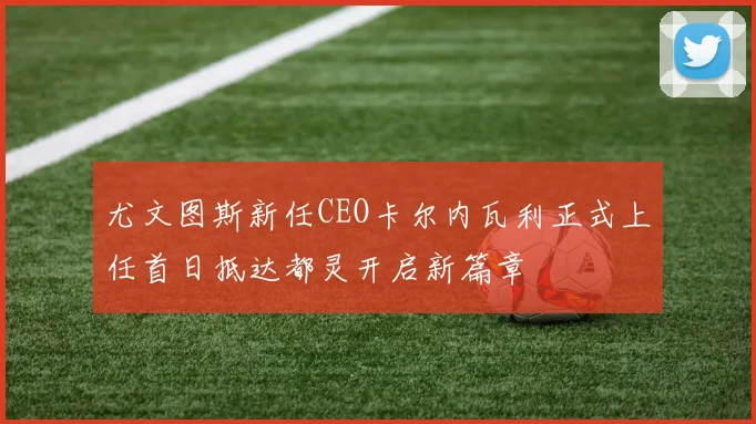 尤文图斯新任CEO卡尔内瓦利正式上任首日抵达都灵开启新篇章