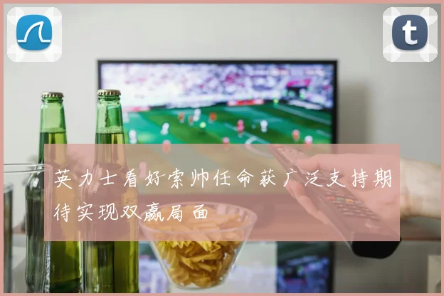 英力士看好索帅任命获广泛支持期待实现双赢局面
